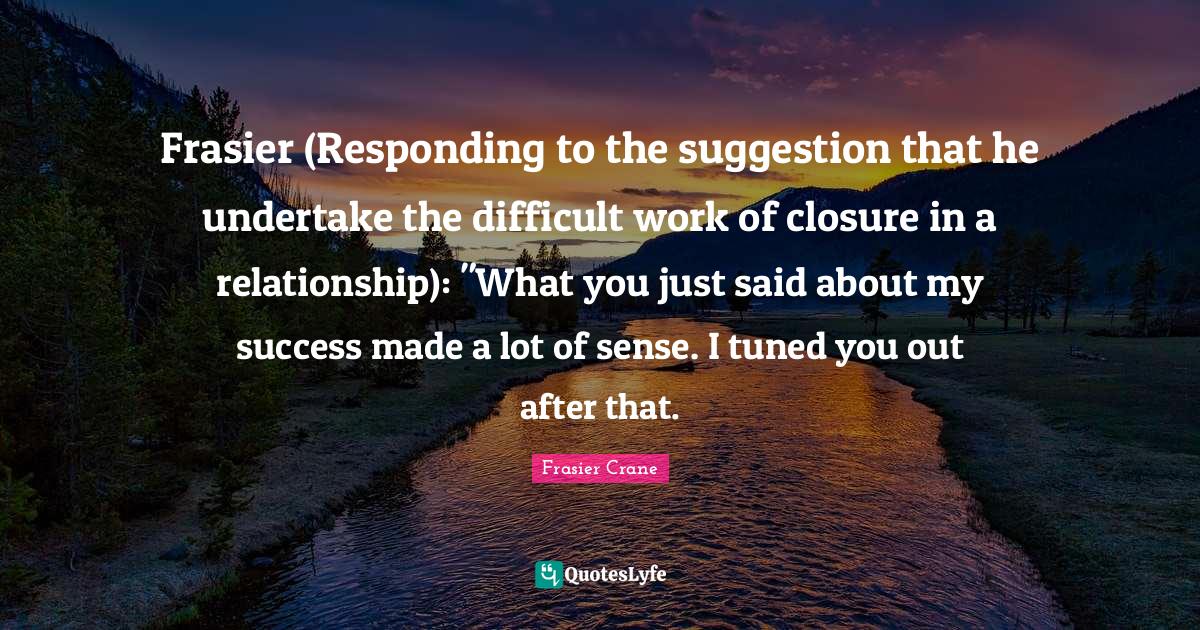 Frasier (Responding to the suggestion that he undertake the difficult work of closure in a relationship): "What you just said about my success made a lot of sense. I tuned you out after that.
