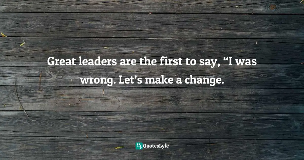 Great leaders are the first to say, “I was wrong. Let’s make a change.