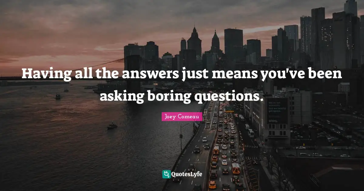 Having all the answers just means you've been asking boring questions.