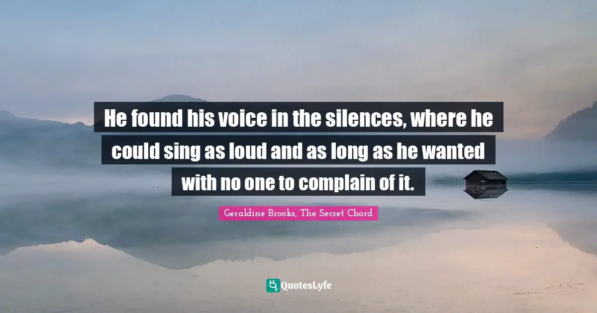 He found his voice in the silences, where he could sing as loud and as long as he wanted with no one to complain of it.