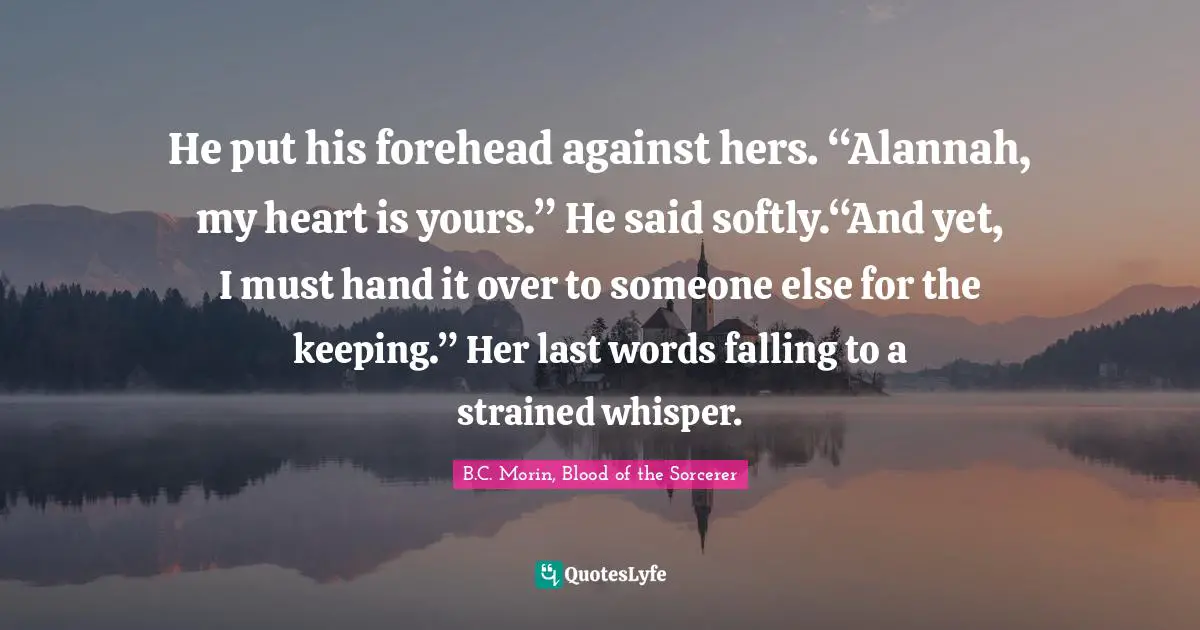 BJ Morin Quotes: "He put his forehead against hers. “Alannah, my heart is yours.” He said softly.“And yet, I must hand it over to someone else for the keeping.” Her last words falling to a strained whisper."