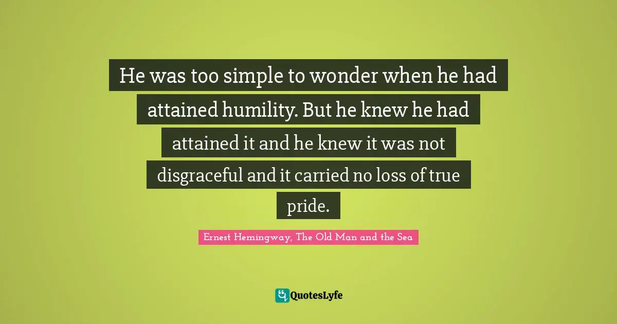 Ernest Hemingway, The Old Man and the Sea Quotes: He was too simple to wonder when he had attained humility. But he knew he had attained it and he knew it was not disgraceful and it carried no loss of true pride.