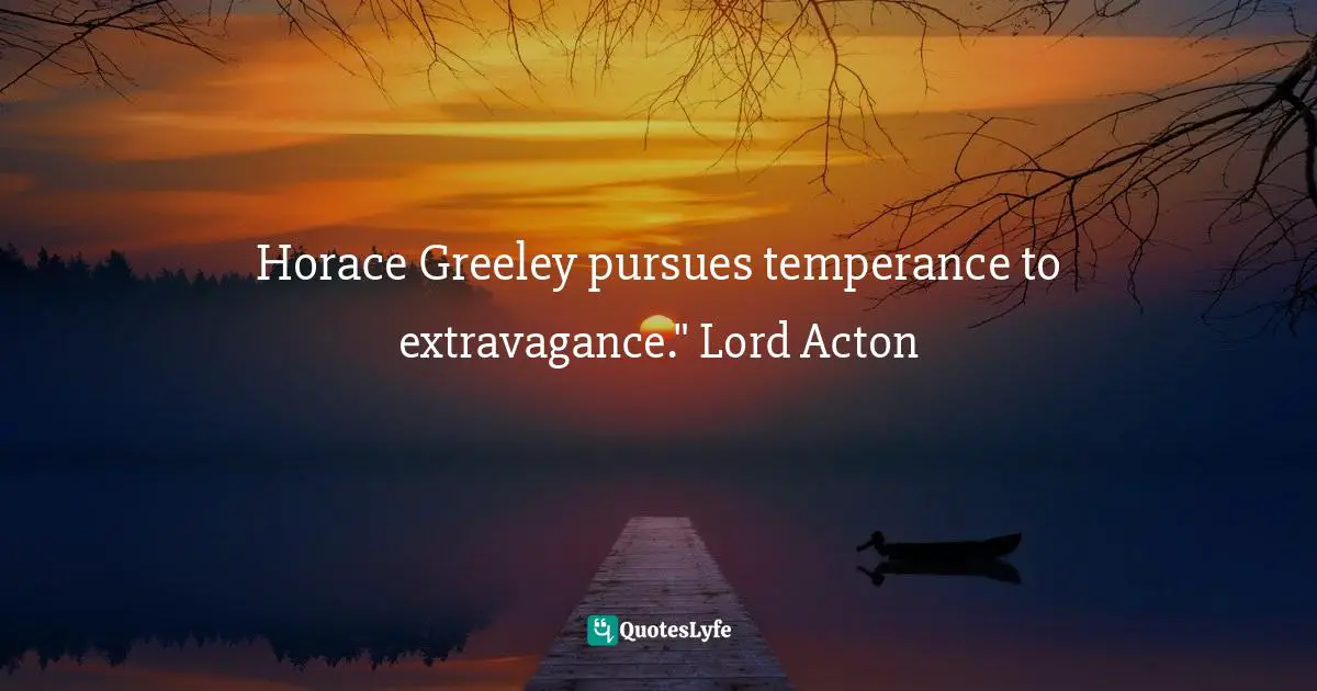 Horace Greeley pursues temperance to extravagance." Lord Acton