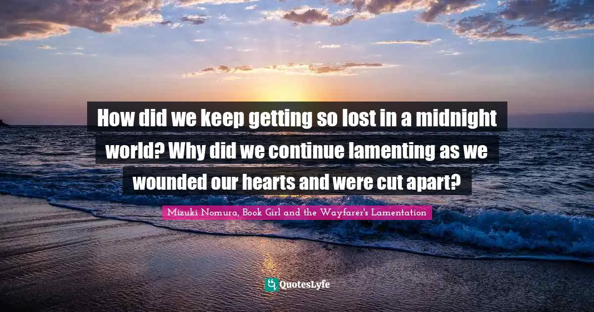 How did we keep getting so lost in a midnight world? Why did we continue lamenting as we wounded our hearts and were cut apart?