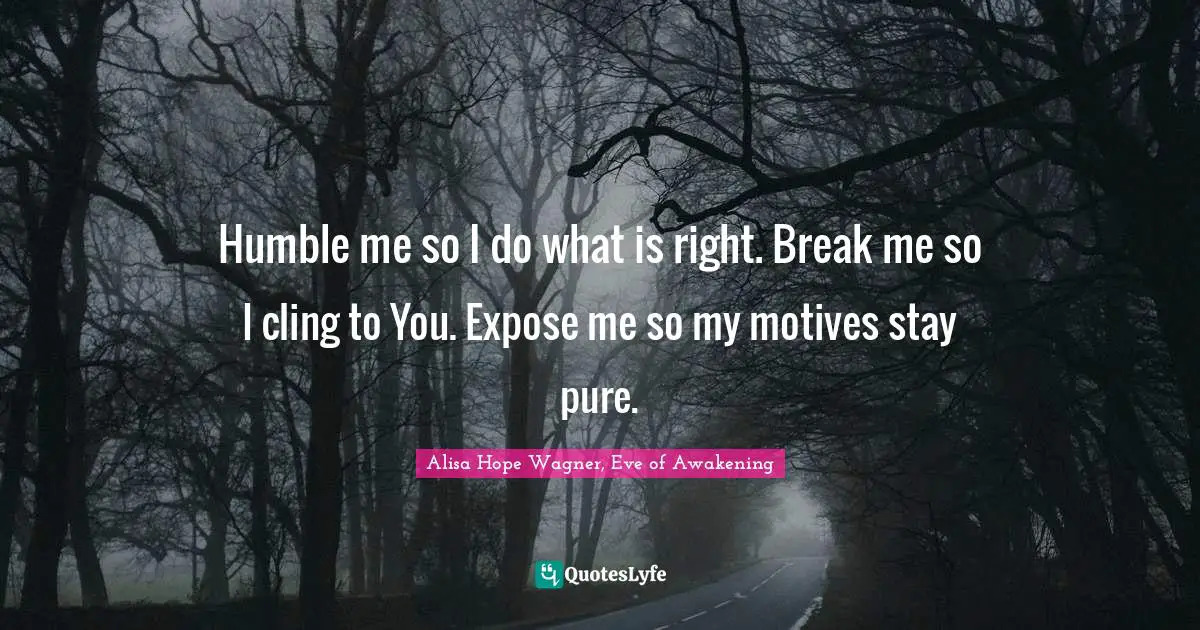 Alisa Hope Wagner Quotes: "Humble me so I do what is right. Break me so I cling to You. Expose me so my motives stay pure."