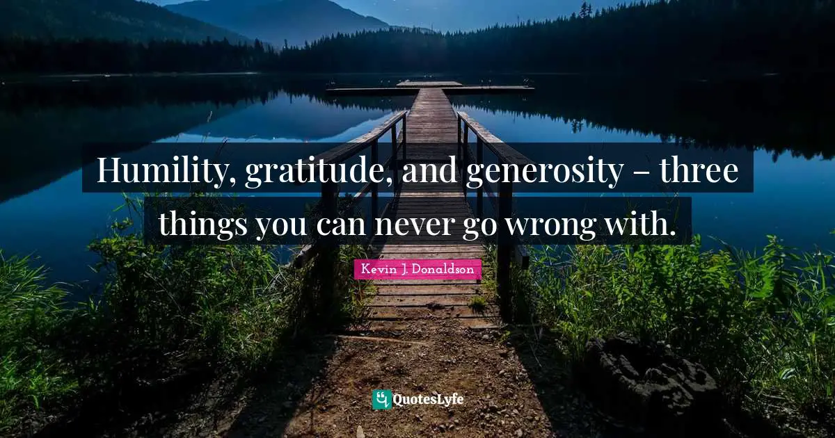 Humility, gratitude, and generosity – three things you can never go wrong with.