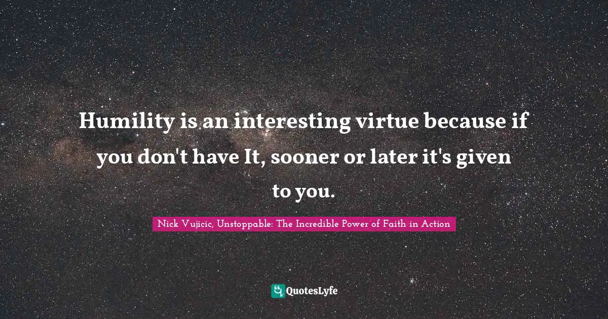 Humility is an interesting virtue because if you don't have It, sooner or later it's given to you.