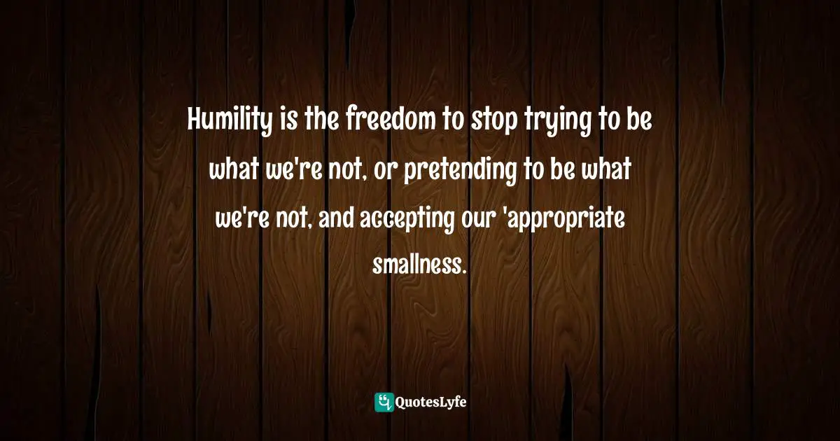 Humility is the freedom to stop trying to be what we're not, or pretending to be what we're not, and accepting our 'appropriate smallness.