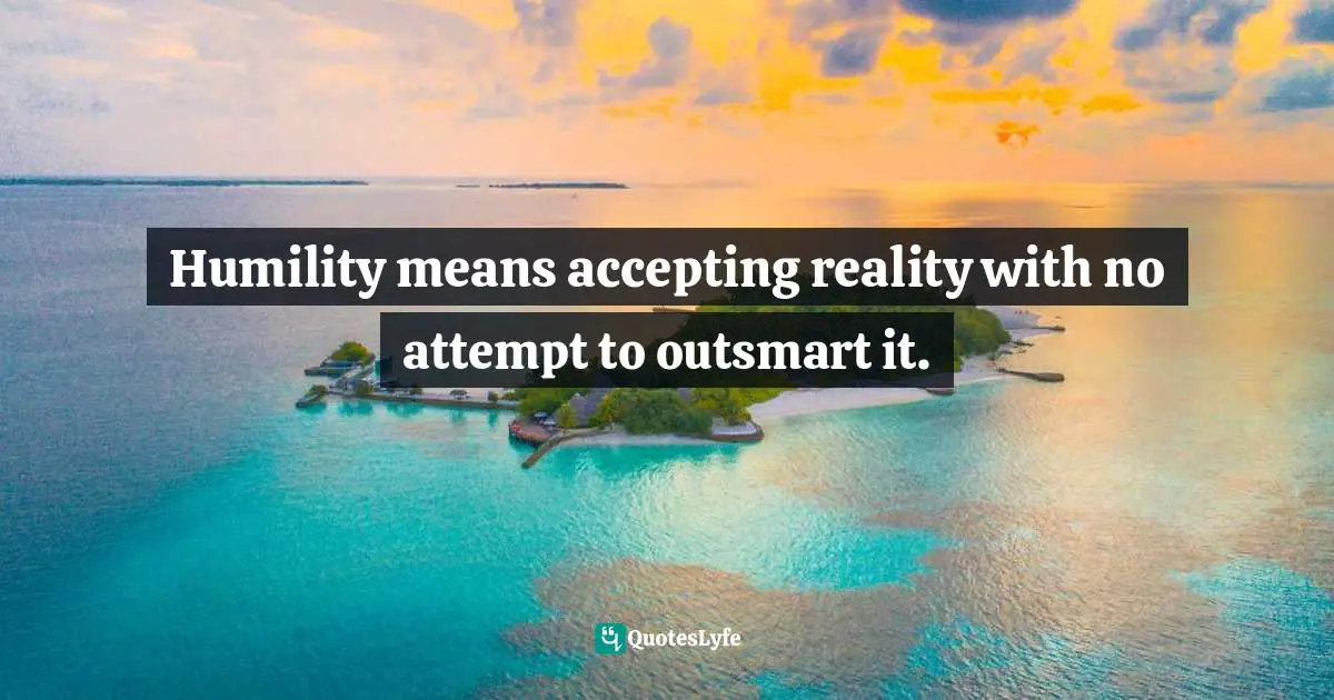 Humility means accepting reality with no attempt to outsmart it.