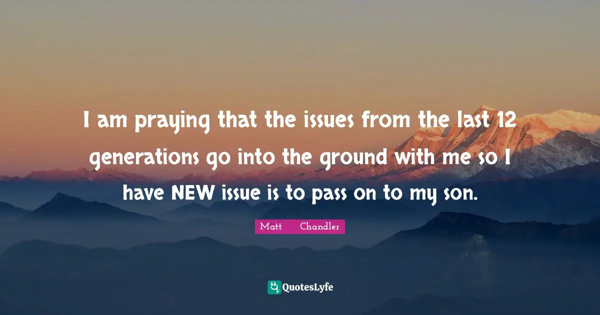I am praying that the issues from the last 12 generations go into the ground with me so I have NEW issue is to pass on to my son.