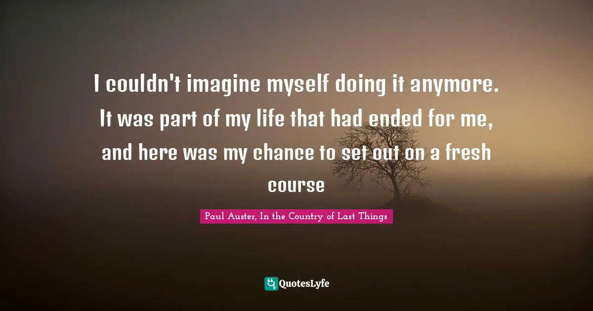 I couldn't imagine myself doing it anymore. It was part of my life that had ended for me, and here was my chance to set out on a fresh course