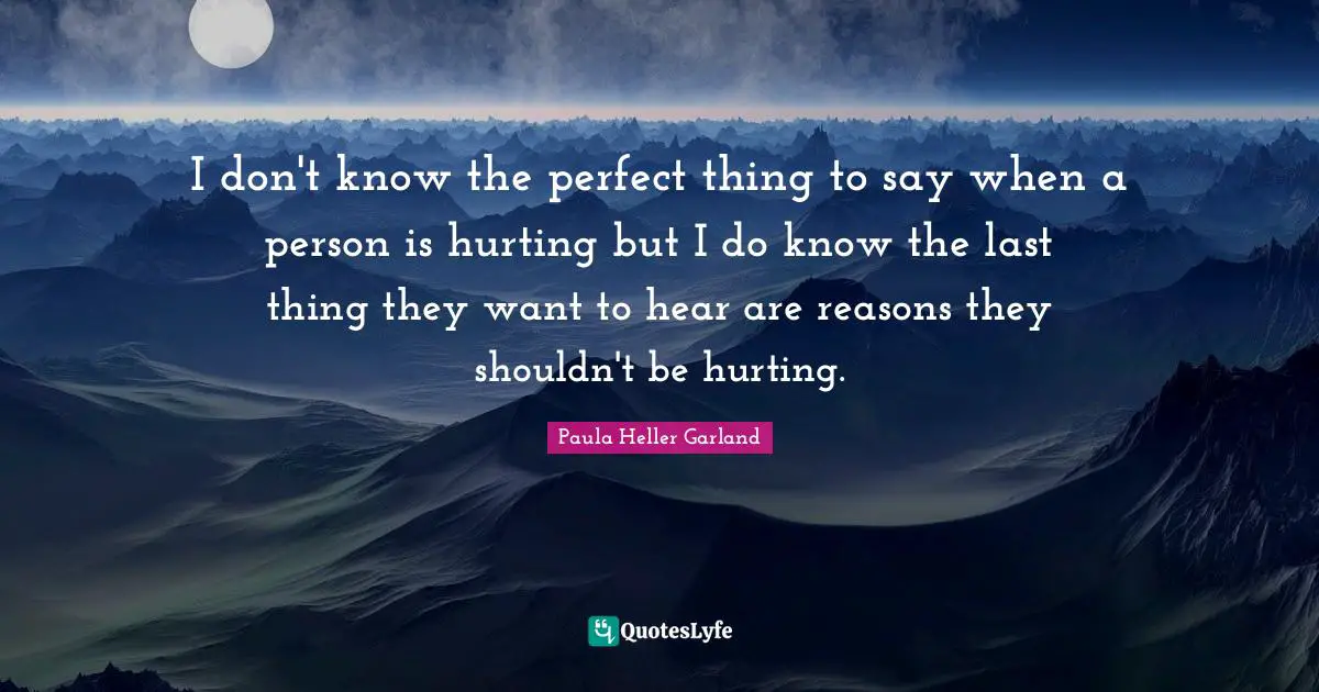 I don't know the perfect thing to say when a person is hurting but I do know the last thing they want to hear are reasons they shouldn't be hurting.