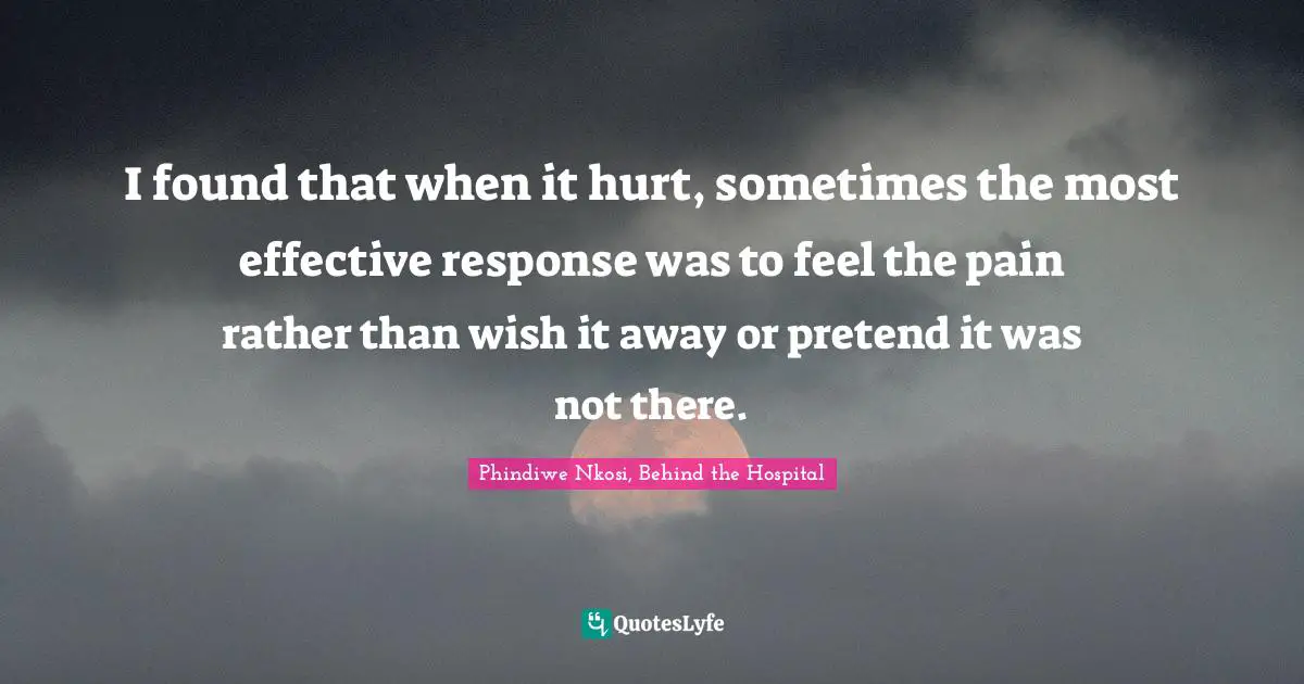 I found that when it hurt, sometimes the most effective response was to feel the pain rather than wish it away or pretend it was not there.