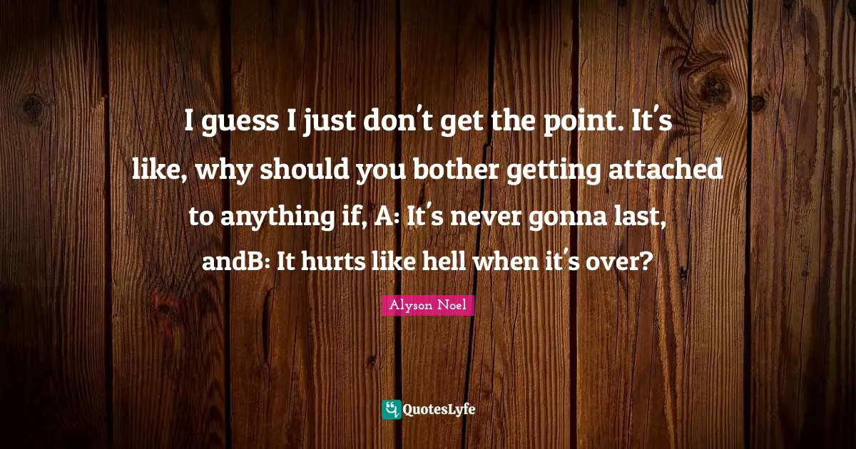 I guess I just don't get the point. It's like, why should you bother getting attached to anything if, A: It's never gonna last, andB: It hurts like hell when it's over?