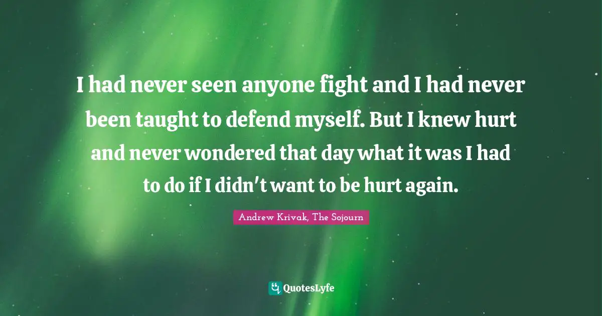 I had never seen anyone fight and I had never been taught to defend myself. But I knew hurt and never wondered that day what it was I had to do if I didn't want to be hurt again.