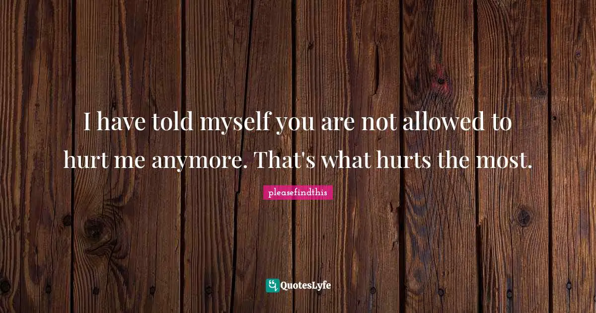 I have told myself you are not allowed to hurt me anymore. That's what hurts the most.