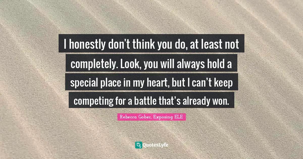 I honestly don't think you do, at least not completely. Look, you will always hold a special place in my heart, but I can’t keep competing for a battle that’s already won.