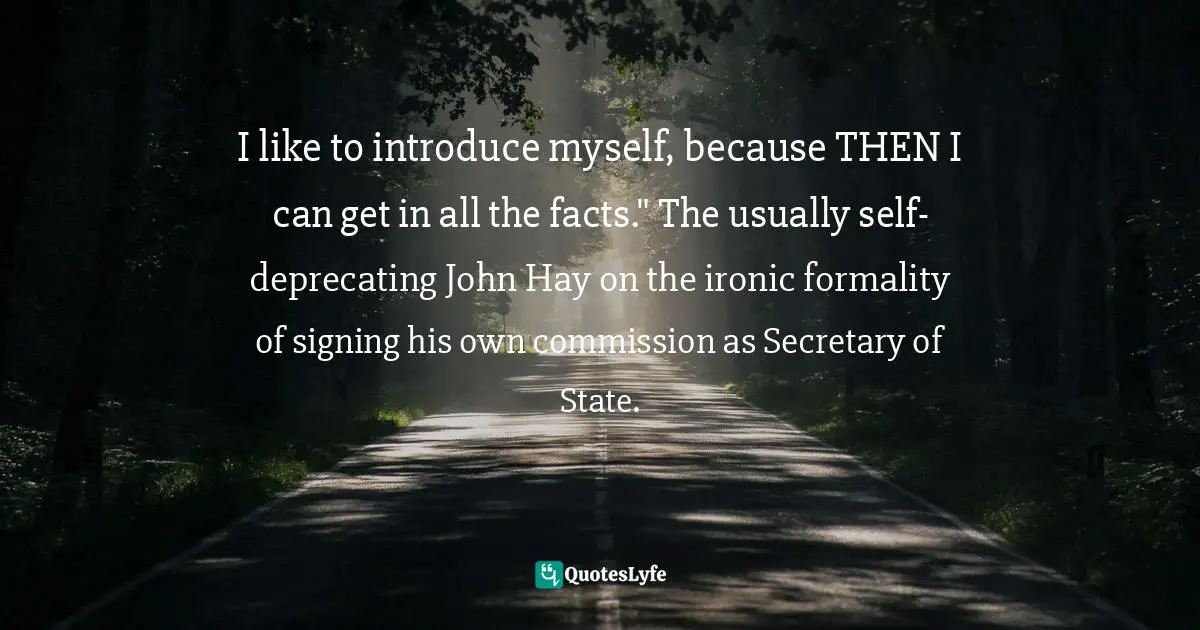 I like to introduce myself, because THEN I can get in all the facts." The usually self-deprecating John Hay on the ironic formality of signing his own commission as Secretary of State.