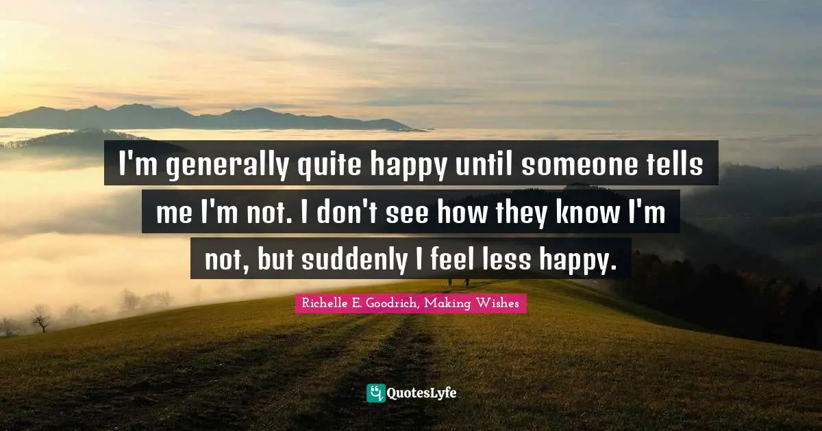 I'm generally quite happy until someone tells me I'm not. I don't see how they know I'm not, but suddenly I feel less happy.