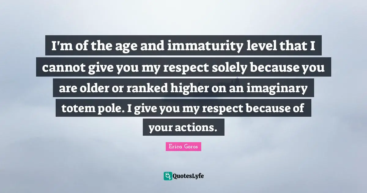 I'm of the age and immaturity level that I cannot give you my respect solely because you are older or ranked higher on an imaginary totem pole. I give you my respect because of your actions.