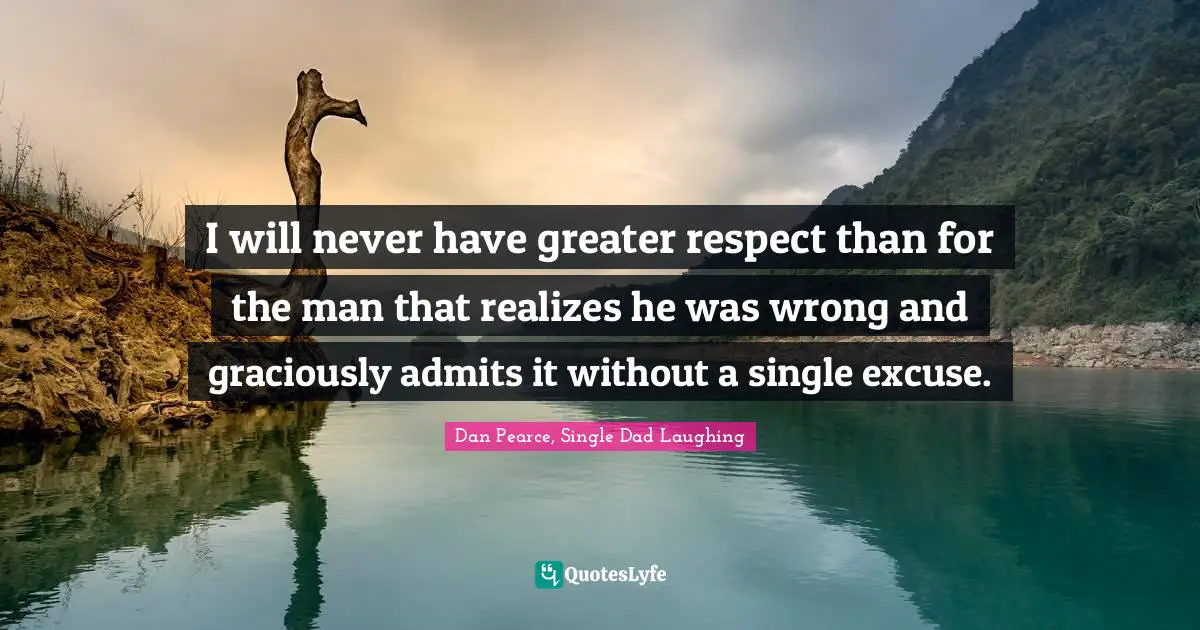 I will never have greater respect than for the man that realizes he was wrong and graciously admits it without a single excuse.