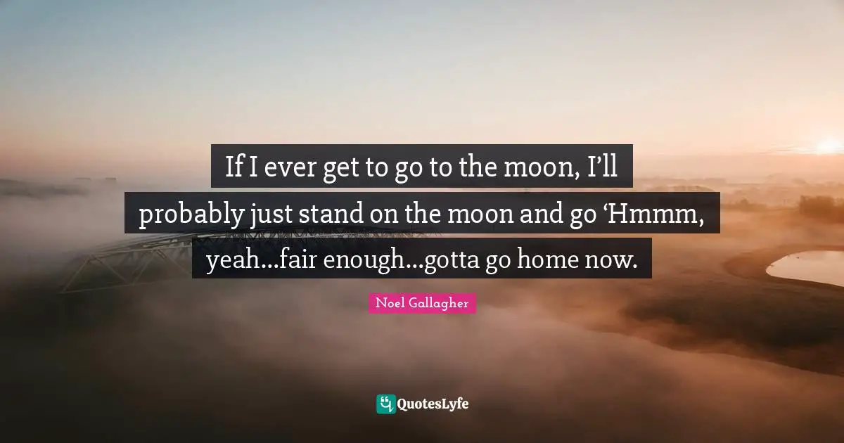 Noel Gallagher Quotes: "If I ever get to go to the moon, I’ll probably just stand on the moon and go ‘Hmmm, yeah…fair enough…gotta go home now."