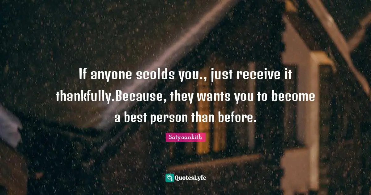 If anyone scolds you., just receive it thankfully.Because, they wants you to become a best person than before.