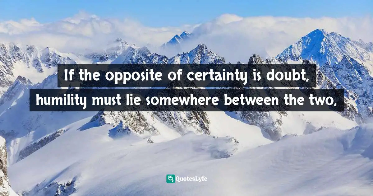 If the opposite of certainty is doubt, humility must lie somewhere between the two, 