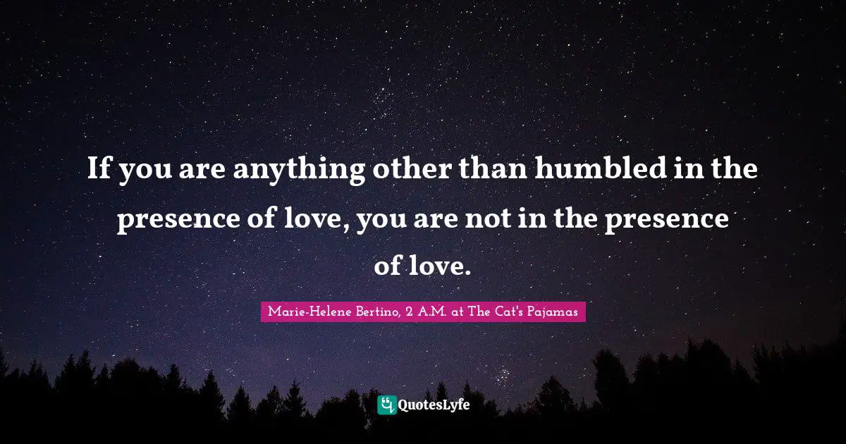 If you are anything other than humbled in the presence of love, you are not in the presence of love.