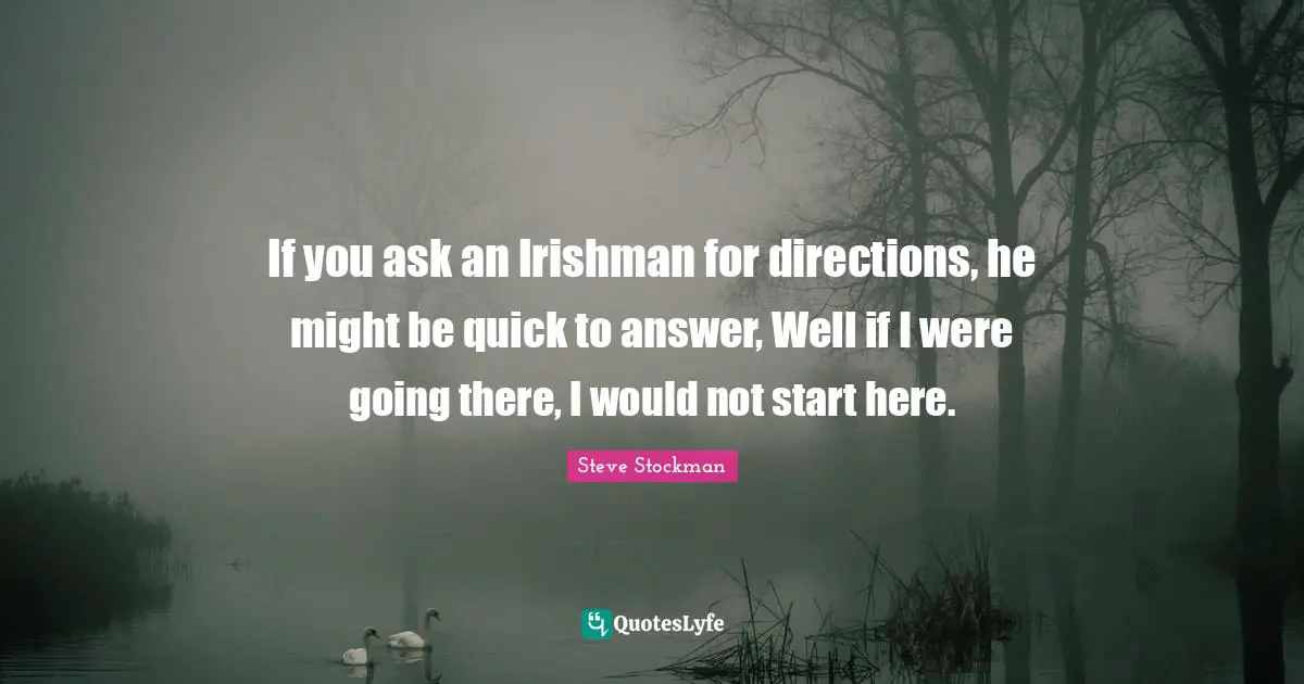 If you ask an Irishman for directions, he might be quick to answer, Well if I were going there, I would not start here.