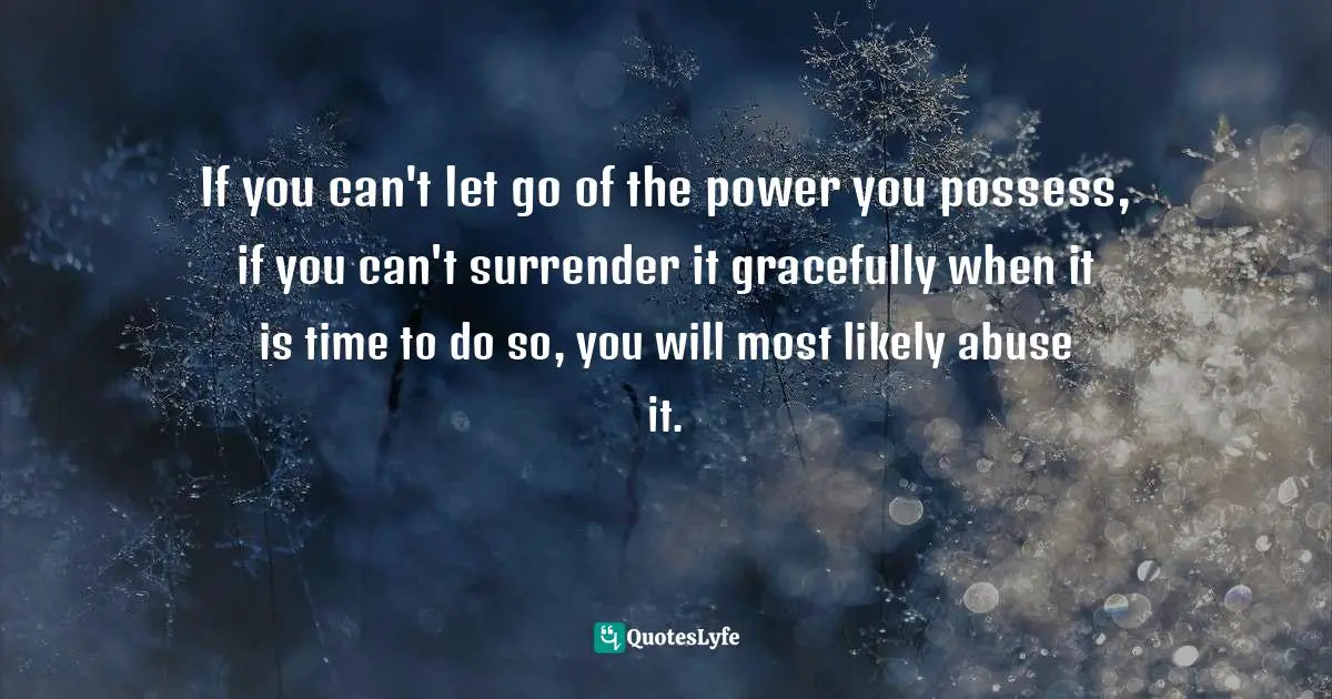 If you can't let go of the power you possess, if you can't surrender it gracefully when it is time to do so, you will most likely abuse it.