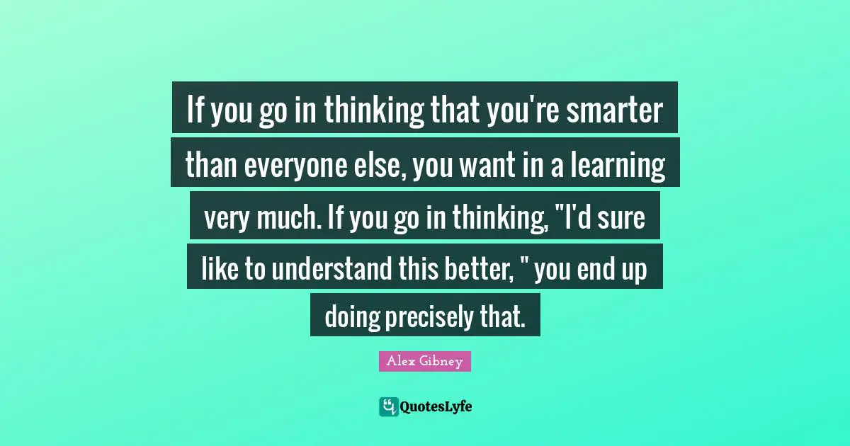 If you go in thinking that you're smarter than everyone else, you want in a learning very much. If you go in thinking, "I'd sure like to understand this better, " you end up doing precisely that.