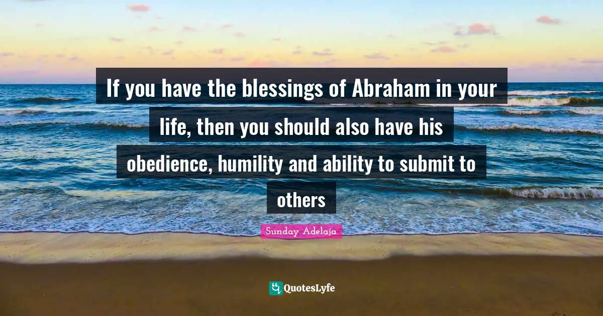 If you have the blessings of Abraham in your life, then you should also have his obedience, humility and ability to submit to others