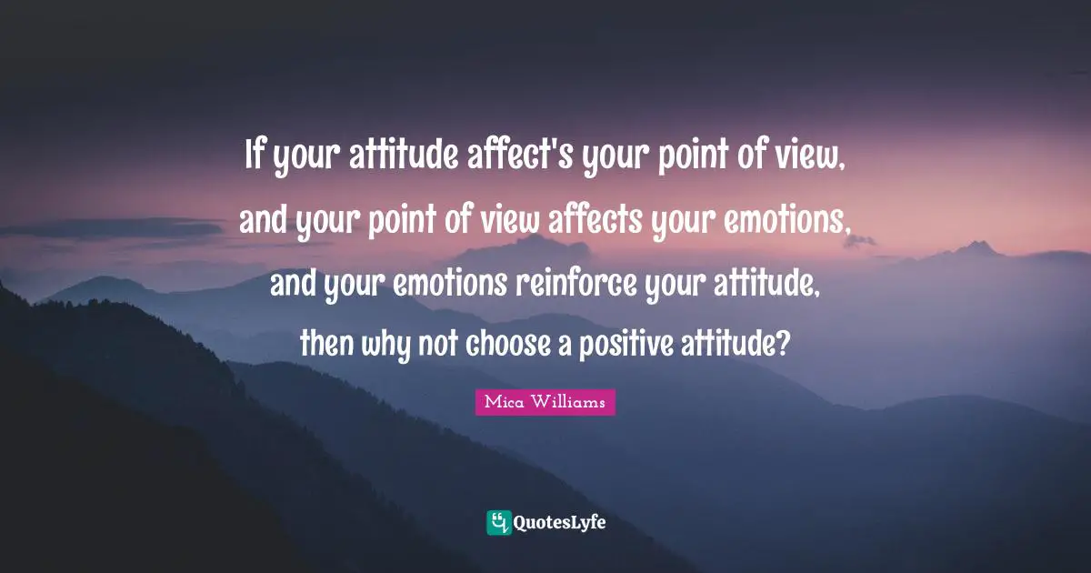 Positivity Happiness Quotes: "If your attitude affect's your point of view, and your point of view affects your emotions, and your emotions reinforce your attitude, then why not choose a positive attitude?"