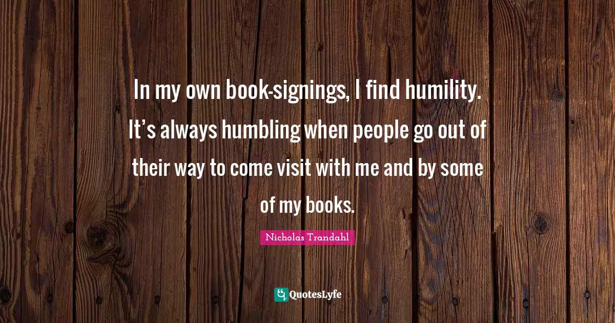 In my own book-signings, I find humility. It’s always humbling when people go out of their way to come visit with me and by some of my books.