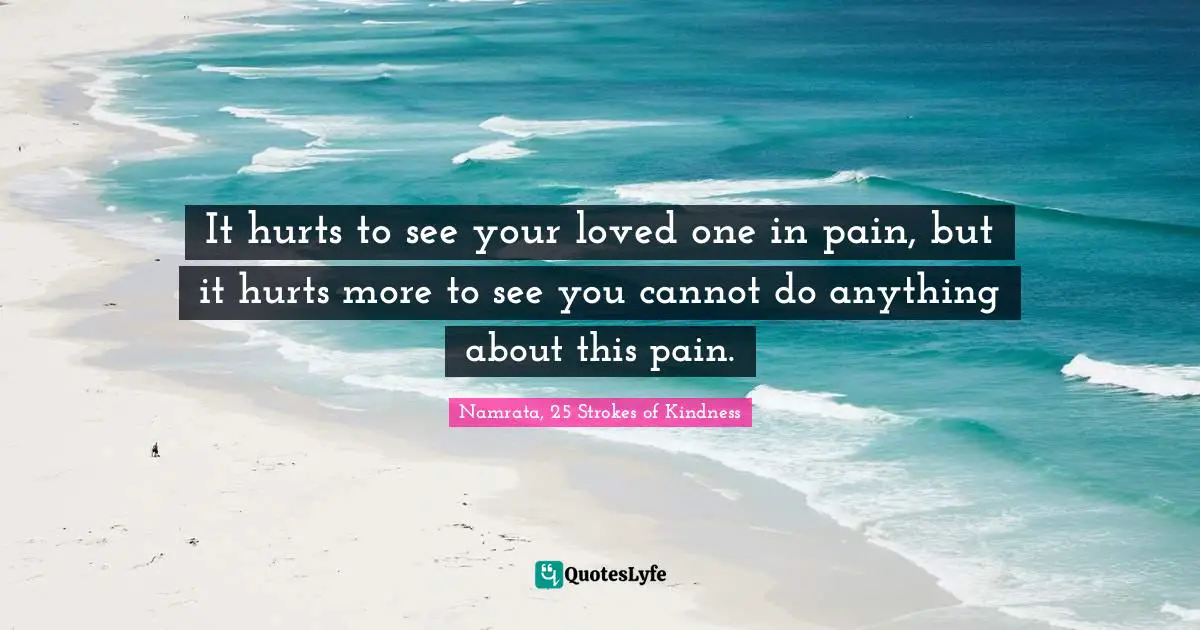 It hurts to see your loved one in pain, but it hurts more to see you cannot do anything about this pain.