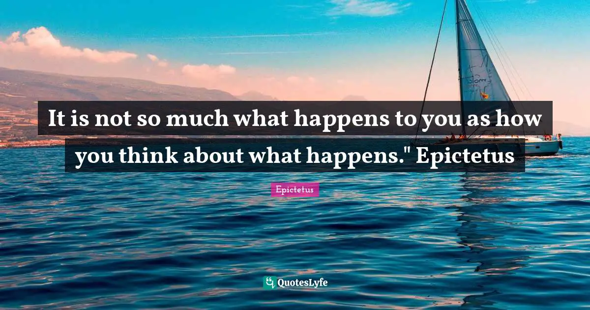 It is not so much what happens to you as how you think about what happens." Epictetus