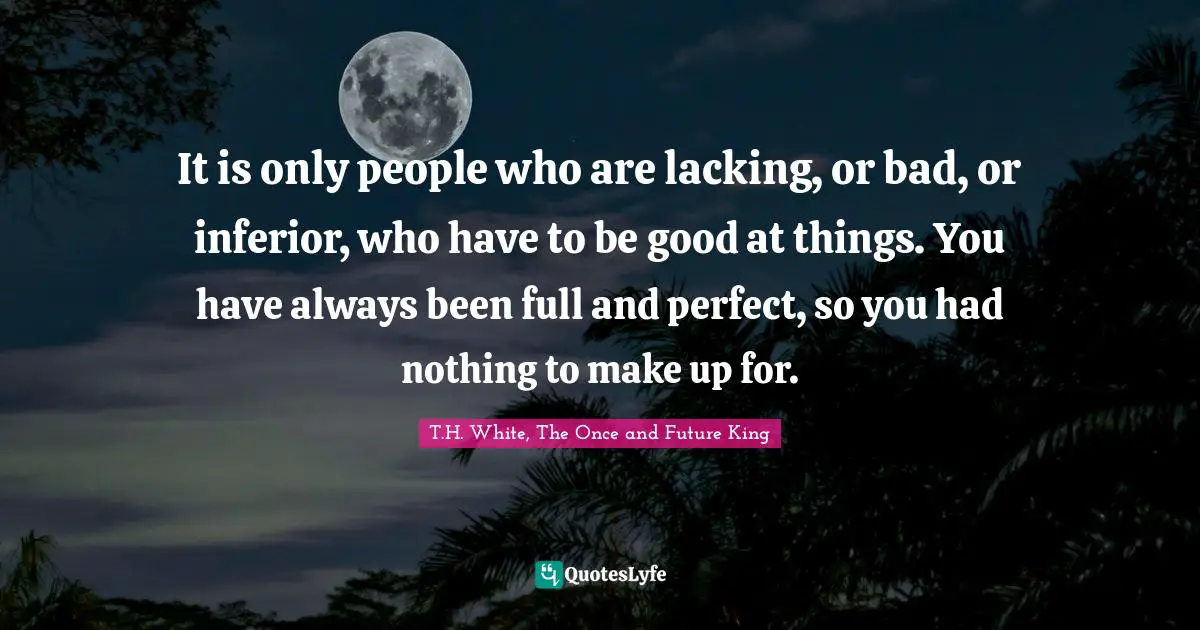 Wooing Quotes: "It is only people who are lacking, or bad, or inferior, who have to be good at things. You have always been full and perfect, so you had nothing to make up for."