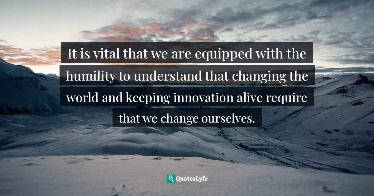 Personal Change Quotes: "It is vital that we are equipped with the humility to understand that changing the world and keeping innovation alive require that we change ourselves."