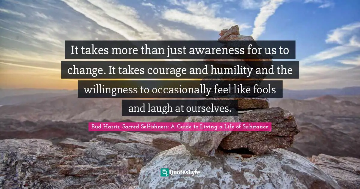It takes more than just awareness for us to change. It takes courage and humility and the willingness to occasionally feel like fools and laugh at ourselves.