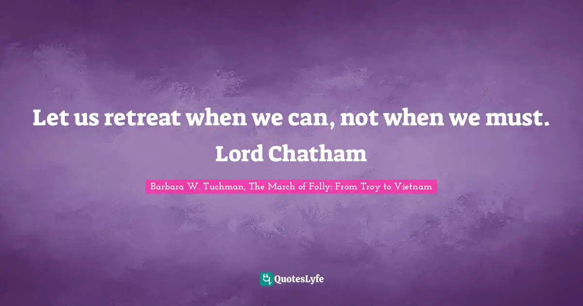 Let Us Retreat When We Can Not When We Must Lord Chatham Quote By Barbara W Tuchman The March Of Folly From Troy To Vietnam Quoteslyfe