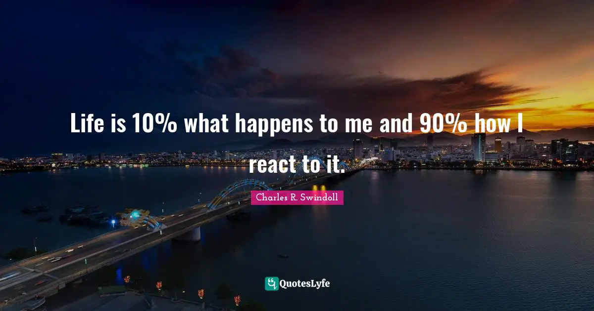 Life is 10% what happens to me and 90% how I react to it.