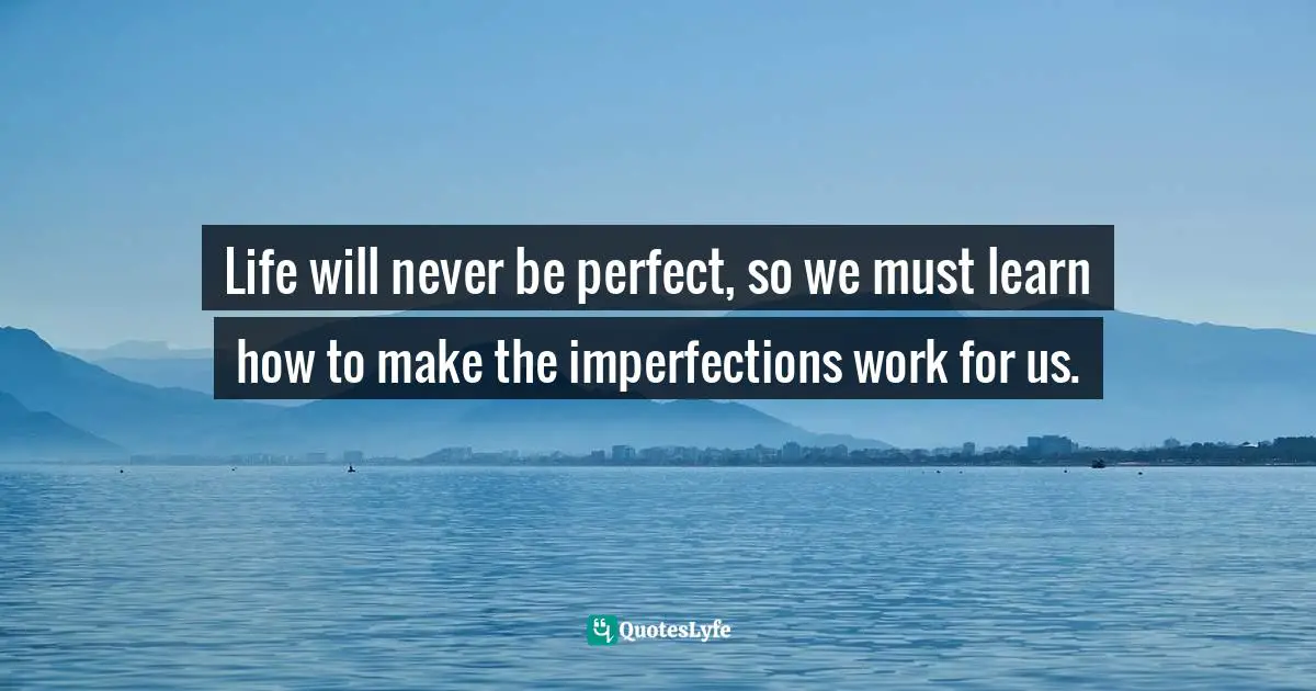 Life will never be perfect, so we must learn how to make the imperfections work for us.