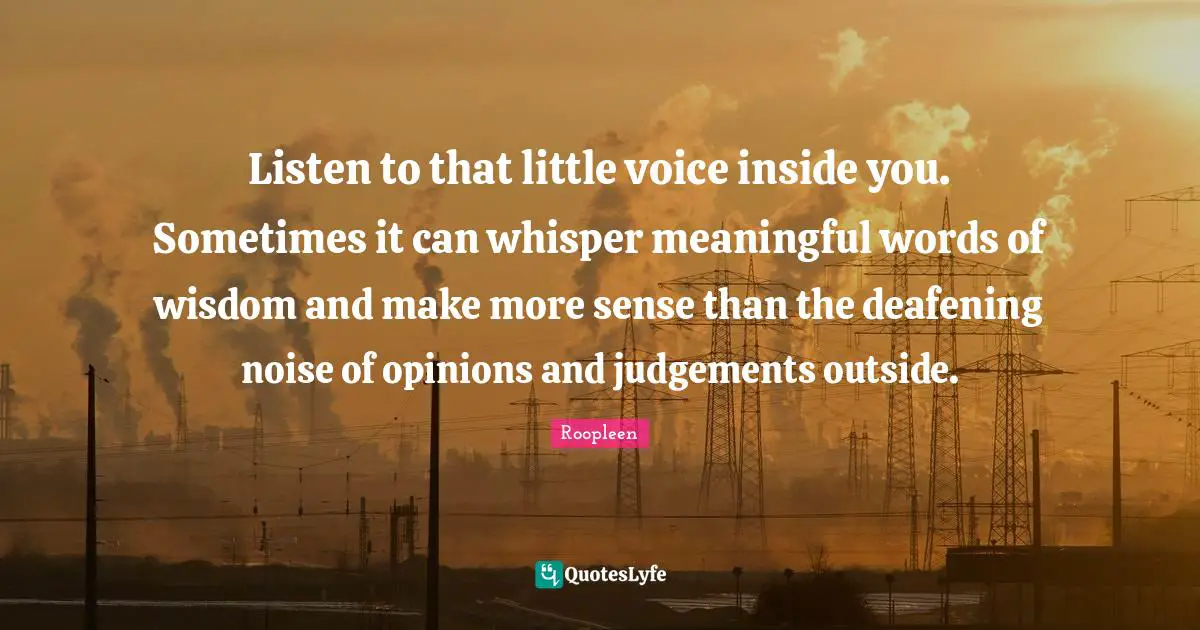 Listen to that little voice inside you. Sometimes it can whisper meaningful words of wisdom and make more sense than the deafening noise of opinions and judgements outside.
