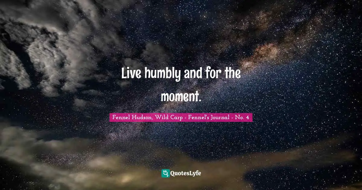 Live humbly and for the moment.