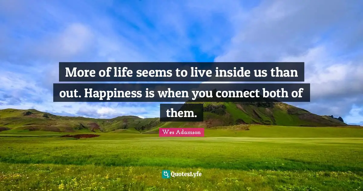 More of life seems to live inside us than out. Happiness is when you connect both of them.