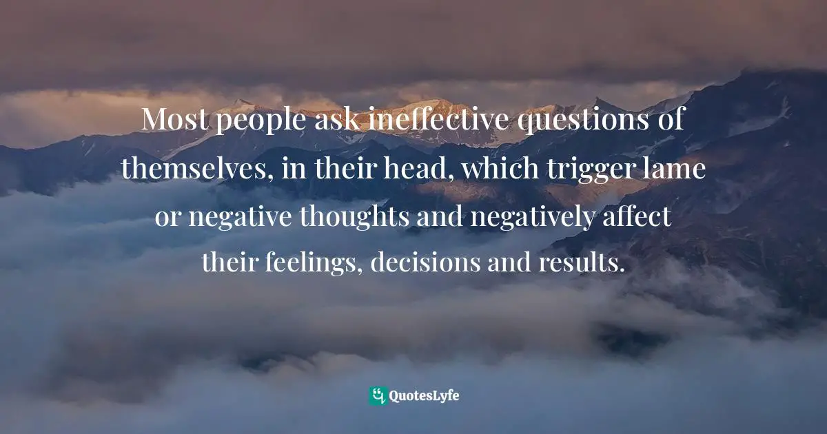 Most people ask ineffective questions of themselves, in their head, which trigger lame or negative thoughts and negatively affect their feelings, decisions and results.