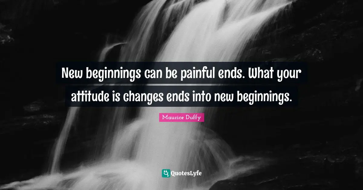 New beginnings can be painful ends. What your attitude is changes ends into new beginnings.