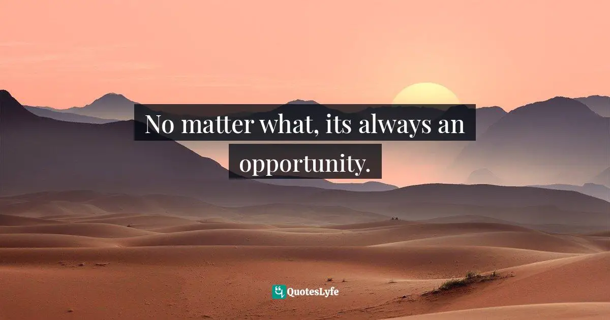 No matter what, its always an opportunity.