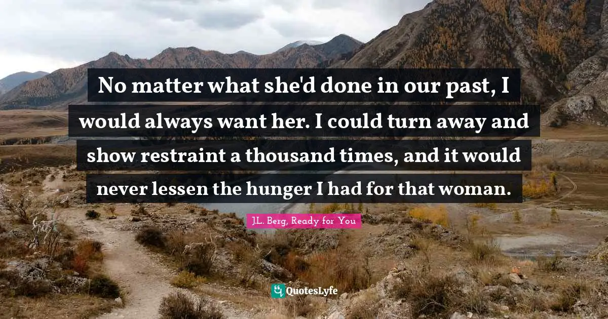 No matter what she'd done in our past, I would always want her. I could turn away and show restraint a thousand times, and it would never lessen the hunger I had for that woman.